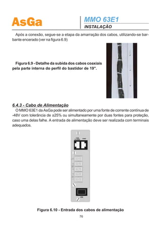 AsGa                                        MMO 63E1
                                            INSTALAÇÃO
no bastidor, o equipamento pode ser preso ao mesmo, como indicado na figura 6.6.



                                            Figura 6.6 - Fixação do equipa-
                                            mento no bastidor de 19 x 40U .




  A segunda etapa deste modo de instalação é a conexão dos cabos elétricos e
ópticos como indicado nas figuras 6.7 e 6.8. Os cabos devem ser acomodados
através da calha superior de modo que eles sejam distribuídos pela direita e pela
esquerda do bastidor.




                                           Figura 6.7 - Instalação dos cabos
                                        coaxiais das entradas e saídas elétricas
                                          e das fibras ópticas do MMO 63E1 .




Figura 6.8 - Detalhe da instalação do
cabo de alimentação do MMO 63E1.




                                       75
 
