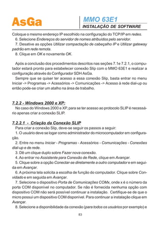 AsGa                                         MMO 63E1
                                             INSTALAÇÃO DE SOFTWARE
       Bits de parada: 1
       Aguardar o sinal antes de discar: não selecionar
       Cancelar chamada se não for conectada dentro de 1s
       Desconectar chamada se ociosa por mais de 30 min: Não selecionar.
  7. Clique em configurações e certifique que o buffer de recepção está setado em
3/4 do máximo e o buffer de transmissão no máximo.
  8. Volte a opção Conexão e clique em avançadas.
  9. As opções Controle de erro, Controle de fluxo e Exibir Log devem estar
desabilitadas e o Tipo de modulação deve estar em Padrão.
  10. Na opção Opções, verifique se todas as opções estão desabilitadas.
  11. Realizada todas as configurações mencionadas, clique em OK.
  12. De volta a tela Fazer nova conexão, clique em Avançar e configure um Código
da cidade qualquer e o Número do telefone como 1.
  13. Clique em Avançar e Concluir.

  Logo após é necessário configurar o protocolo TCP/IP da rede:
  1. Entre em Painel de Controle e dê um clique duplo sobre Rede.
  2. Selecione TCP/IP - adaptador para rede dial-up.
  3. Clique em Propriedades e em seguida OK para a mensagem que aparecerá na
tela.
  4. Configure o Endereço IP e a Máscara de subrede para a porta Slip do micro. É
recomendado que o endereço Slip esteja em uma subrede única para todos os
endereços Slip dos modens, para que não seja afetado o funcionamento da rede
Ethernet.
  5. Clique em OK e o micro deverá ser reiniciado para que as novas configurações
sejam aceitas.

  Após o computador ser reiniciado, entre no menu Iniciar - Programas - Acessóri-
os - Comunicações - Acesso à rede dial-up e siga as instruções.
  1. Clique com o botão direito do mouse na conexão Slip que foi criada e selecione
Propriedades.
  2. Entre na opção Tipos de servidor.
  3. Em Tipo de servidor de rede dial-up selecione a opção Slip: Conexão Unix.
  4. Desative as opções Efetuar logon na rede e Gravar um arquivo de log para esta
conexão.
  5. Clique em Configurações de TCP/IP e selecione Especificar um endereço IP.
                                        82
 