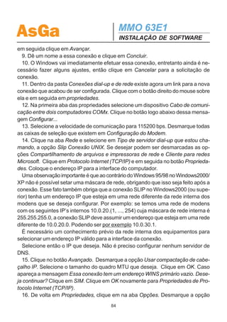 AsGa                                         MMO 63E1
                                             INSTALAÇÃO DE SOFTWARE
Coloque o mesmo endereço IP escolhido na configuração do TCP/IP em redes.
  6. Selecione Endereços do servidor de nomes atribuídos pelo servidor.
  7. Desative as opções Utilizar compactação de cabeçalho IP e Utilizar gateway
padrão em rede remota.
  8. Clique em OK e novamente OK.

  Após a conclusão dos procedimentos descritos nas seções 7.1e 7.2.1, o compu-
tador estará pronto para estabelecer conexão Slip com o MMO 63E1 e realizar a
configuração através do Configurador SDH AsGa.
  Sempre que se quiser ter acesso a essa conexão Slip, basta entrar no menu
Iniciar - Programas - Acessórios - Comunicações - Acesso à rede dial-up ou
então pode-se criar um atalho na área de trabalho.


7.2.2 - Windows 2000 e XP:
   No caso do Windows 2000 e XP, para se ter acesso ao protocolo SLIP é necessá-
rio apenas criar a conexão SLIP.

7.2.2.1 - Criação da Conexão SLIP
  Para criar a conexão Slip, deve-se seguir os passos a seguir:
  1. O usuário deve se logar como administrador do microcomputador em configura-
ção.
  2. Entre no menu Iniciar - Programas - Acessórios - Comunicações - Conexões
dial-up e de rede.
  3. Dê um clique duplo sobre Fazer nova conexão.
  4. Ao entrar no Assistente para Conexão de Rede, clique em Avançar.
  5. Clique sobre a opção Conectar-se diretamente a outro computador e em segui-
da em Avançar.
  6. A próxima tela solicita a escolha de função do computador. Clique sobre Con-
vidado e em seguida em Avançar.
  7. Selecione o dispositivo Porta de Comunicações COMx, onde x é o número da
porta COM disponível no computador. Se não é fornecida nenhuma opção com
dispositivo COM não será possível continuar a instalação. Certifique-se de que o
micro possui um dispositivo COM disponível. Para continuar a instalação clique em
Avançar.
  8. Selecione a disponibilidade da conexão (para todos os usuários por exemplo) e
                                        83
 