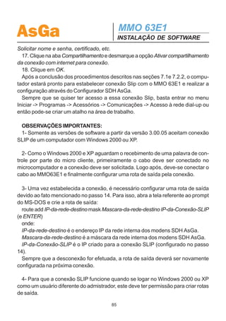 AsGa                                         MMO 63E1
                                             INSTALAÇÃO DE SOFTWARE
em seguida clique em Avançar.
   9. Dê um nome a essa conexão e clique em Concluir.
   10. O Windows vai imediatamente efetuar essa conexão, entretanto ainda é ne-
cessário fazer alguns ajustes, então clique em Cancelar para a solicitação de
conexão.
   11. Dentro da pasta Conexões dial-up e de rede existe agora um link para a nova
conexão que acabou de ser configurada. Clique com o botão direito do mouse sobre
ela e em seguida em propriedades.
   12. Na primeira aba das propriedades selecione um dispositivo Cabo de comuni-
cação entre dois computadores COMx. Clique no botão logo abaixo dessa mensa-
gem Configurar...
   13. Selecione a velocidade de comunicação para 115200 bps. Desmarque todas
as caixas de seleção que existem em Configuração do Modem.
   14. Clique na aba Rede e selecione em Tipo de servidor dial-up que estou cha-
mando, a opção Slip Conexão UNIX. Se desejar podem ser desmarcadas as op-
ções Compartilhamento de arquivos e impressoras de rede e Cliente para redes
Microsoft. Clique em Protocolo Internet (TCP/IP) e em seguida no botão Proprieda-
des. Coloque o endereço IP para a interface do computador.
   Uma observação importante é que ao contrário do Windows 95/98 no Windows2000/
XP não é possível setar uma máscara de rede, obrigando que isso seja feito após a
conexão. Esse fato também obriga que a conexão SLIP no Windows2000 (ou supe-
rior) tenha um endereço IP que esteja em uma rede diferente da rede interna dos
modens que se deseja configurar. Por exemplo: se temos uma rede de modens
com os seguintes IP’s internos 10.0.20.(1, ..., 254) cuja máscara de rede interna é
255.255.255.0, a conexão SLIP deve assumir um endereço que esteja em uma rede
diferente de 10.0.20.0. Podendo ser por exemplo 10.0.30.1.
   É necessário um conhecimento prévio da rede interna dos equipamentos para
selecionar um endereço IP válido para a interface da conexão.
   Selecione então o IP que deseja. Não é preciso configurar nenhum servidor de
DNS.
   15. Clique no botão Avançado. Desmarque a opção Usar compactação de cabe-
çalho IP. Selecione o tamanho do quadro MTU que deseja. Clique em OK. Caso
apareça a mensagem Essa conexão tem um endereço WINS primário vazio. Dese-
ja continuar? Clique em SIM. Clique em OK novamente para Propriedades de Pro-
tocolo Internet (TCP/IP).
   16. De volta em Propriedades, clique em na aba Opções. Desmarque a opção
                                        84
 