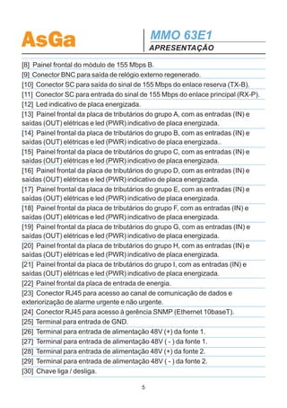 AsGa                                       MMO 63E1
                                           APRESENTAÇÃO

[8] Painel frontal do módulo de 155 Mbps B.
[9] Conector BNC para saída de relógio externo regenerado.
[10] Conector SC para saída do sinal de 155 Mbps do enlace reserva (TX-B).
[11] Conector SC para entrada do sinal de 155 Mbps do enlace principal (RX-P).
[12] Led indicativo de placa energizada.
[13] Painel frontal da placa de tributários do grupo A, com as entradas (IN) e
saídas (OUT) elétricas e led (PWR) indicativo de placa energizada.
[14] Painel frontal da placa de tributários do grupo B, com as entradas (IN) e
saídas (OUT) elétricas e led (PWR) indicativo de placa energizada..
[15] Painel frontal da placa de tributários do grupo C, com as entradas (IN) e
saídas (OUT) elétricas e led (PWR) indicativo de placa energizada.
[16] Painel frontal da placa de tributários do grupo D, com as entradas (IN) e
saídas (OUT) elétricas e led (PWR) indicativo de placa energizada.
[17] Painel frontal da placa de tributários do grupo E, com as entradas (IN) e
saídas (OUT) elétricas e led (PWR) indicativo de placa energizada.
[18] Painel frontal da placa de tributários do grupo F, com as entradas (IN) e
saídas (OUT) elétricas e led (PWR) indicativo de placa energizada.
[19] Painel frontal da placa de tributários do grupo G, com as entradas (IN) e
saídas (OUT) elétricas e led (PWR) indicativo de placa energizada.
[20] Painel frontal da placa de tributários do grupo H, com as entradas (IN) e
saídas (OUT) elétricas e led (PWR) indicativo de placa energizada.
[21] Painel frontal da placa de tributários do grupo I, com as entradas (IN) e
saídas (OUT) elétricas e led (PWR) indicativo de placa energizada.
[22] Painel frontal da placa de entrada de energia.
[23] Conector RJ45 para acesso ao canal de comunicação de dados e
exteriorização de alarme urgente e não urgente.
[24] Conector RJ45 para acesso à gerência SNMP (Ethernet 10baseT).
[25] Terminal para entrada de GND.
[26] Terminal para entrada de alimentação 48V (+) da fonte 1.
[27] Terminal para entrada de alimentação 48V ( - ) da fonte 1.
[28] Terminal para entrada de alimentação 48V (+) da fonte 2.
[29] Terminal para entrada de alimentação 48V ( - ) da fonte 2.
[30] Chave liga / desliga.

                                       5
 