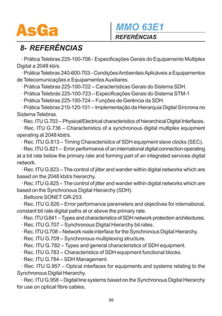 AsGa                                         MMO 63E1
                                             INSTALAÇÃO DE SOFTWARE
Solicitar nome e senha, certificado, etc.
  17. Clique na aba Compartilhamento e desmarque a opção Ativar compartilhamento
da conexão com internet para conexão.
  18. Clique em OK.
  Após a conclusão dos procedimentos descritos nas seções 7.1e 7.2.2, o compu-
tador estará pronto para estabelecer conexão Slip com o MMO 63E1 e realizar a
configuração através do Configurador SDH AsGa.
  Sempre que se quiser ter acesso a essa conexão Slip, basta entrar no menu
Iniciar - Programas - Acessórios - Comunicações - Acesso à rede dial-up ou
então pode-se criar um atalho na área de trabalho.

 OBSERVAÇÕES IMPORTANTES:
 1- Somente as versões de software a partir da versão 3.00.05 aceitam conexão
SLIP de um computador com Windows 2000 ou XP.

  2- Como o Windows 2000 e XP aguardam o recebimento de uma palavra de con-
trole por parte do micro cliente, primeiramente o cabo deve ser conectado no
microcomputador e a conexão deve ser solicitada. Logo após, deve-se conectar o
cabo ao MMO63E1 e finalmente configurar uma rota de saída pela conexão.

  3- Uma vez estabelecida a conexão, é necessário configurar uma rota de saída
devido ao fato mencionado no passo 14. Para isso, abra a tela referente ao prompt
do MS-DOS e crie a rota de saída:
  route add IP-da-rede-destino mask Mascara-da-rede-destino IP-da-Conexão-SLIP
(e ENTER)
  onde:
  IP-da-rede-destino é o endereço IP da rede interna dos modens SDH AsGa.
  Mascara-da-rede-destino é a máscara da rede interna dos modens SDH AsGa.
  IP-da-Conexão-SLIP é o IP criado para a conexão SLIP (configurado no passo
14).
  Sempre que a desconexão for efetuada, a rota de saída deverá ser novamente
configurada na próxima conexão.

  4- Para que a conexão SLIP funcione quando se logar no Windows 2000 ou XP
como um usuário diferente do admistrador, este deve ter permissão para criar rotas
de saída.

                                        85
 