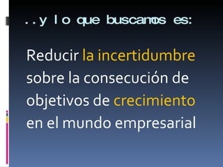 ..y lo que buscamos es: Reducir  la incertidumbre sobre la consecución de objetivos de  crecimiento en el mundo empresarial 