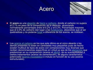 Acero

El acero es una aleación de hierro y carbono, donde el carbono no supera
el 2,1% en peso de la composición de la aleación, alcanzando
normalmente porcentajes entre el 0,2% y el 0,3%. Porcentajes mayores
que el 2,0% de carbono dan lugar a las fundiciones, aleaciones que al ser
quebradizas y no poderse forjar a diferencia de los aceros, se moldean.



Los aceros al carbono en los que este último es el único aleante o los
demás presentes lo están en cantidades muy pequeñas pues de hecho
existen multitud de tipos de acero con composiciones muy diversas que
reciben denominaciones específicas en virtud ya sea de los elementos que
predominan en su composición (aceros al silicio), de su susceptibilidad a
ciertos tratamientos (aceros de cementación), de alguna característica
potenciada (aceros inoxidables) e incluso en función de su uso (aceros
estructurales).
 