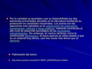 Por la variedad ya apuntada y por su disponibilidad sus dos
elementos primordiales abundan en la naturaleza facilitando su
producción en cantidades industriales. Los aceros son las
aleaciones más utilizadas en la construcción de maquinaria,
herramientas, edificios y obras públicas, habiendo contribuido al
alto nivel de desarrollo tecnológico de las sociedades
industrializadas. Sin embargo, en ciertos sectores, como la
construcción aeronáutica, el acero apenas se utiliza debido a que
es un material muy denso, casi tres veces más denso que el
aluminio.




 Fabricación del acero:

 http://www.youtube.com/watch?v=9M3T_jnRd6Y&feature=related
 