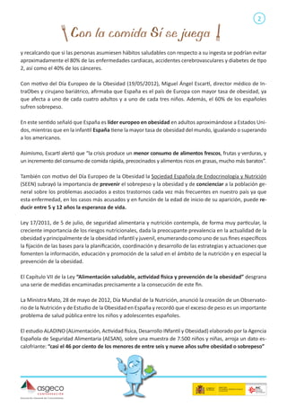 2

y recalcando que si las personas asumiesen hábitos saludables con respecto a su ingesta se podrían evitar
aproximadamente el 80% de las enfermedades cardiacas, accidentes cerebrovasculares y diabetes de tipo
2, así como el 40% de los cánceres.
Con motivo del Día Europeo de la Obesidad (19/05/2012), Miguel Ángel Escartí, director médico de IntraObes y cirujano bariátrico, afirmaba que España es el país de Europa con mayor tasa de obesidad, ya
que afecta a uno de cada cuatro adultos y a uno de cada tres niños. Además, el 60% de los españoles
sufren sobrepeso.
En este sentido señaló que España es líder europeo en obesidad en adultos aproximándose a Estados Unidos, mientras que en la infantil España tiene la mayor tasa de obesidad del mundo, igualando o superando
a los americanos.
Asimismo, Escartí alertó que “la crisis produce un menor consumo de alimentos frescos, frutas y verduras, y
un incremento del consumo de comida rápida, precocinados y alimentos ricos en grasas, mucho más baratos”.
También con motivo del Día Europeo de la Obesidad la Sociedad Española de Endocrinología y Nutrición
(SEEN) subrayó la importancia de prevenir el sobrepeso y la obesidad y de concienciar a la población general sobre los problemas asociados a estos trastornos cada vez más frecuentes en nuestro país ya que
esta enfermedad, en los casos más acusados y en función de la edad de inicio de su aparición, puede reducir entre 5 y 12 años la esperanza de vida.
Ley 17/2011, de 5 de julio, de seguridad alimentaria y nutrición contempla, de forma muy particular, la
creciente importancia de los riesgos nutricionales, dada la preocupante prevalencia en la actualidad de la
obesidad y principalmente de la obesidad infantil y juvenil, enumerando como uno de sus fines específicos
la fijación de las bases para la planificación, coordinación y desarrollo de las estrategias y actuaciones que
fomenten la información, educación y promoción de la salud en el ámbito de la nutrición y en especial la
prevención de la obesidad.
El Capítulo VII de la Ley “Alimentación saludable, actividad física y prevención de la obesidad” desgrana
una serie de medidas encaminadas precisamente a la consecución de este fin.
La Ministra Mato, 28 de mayo de 2012, Día Mundial de la Nutrición, anunció la creación de un Observatorio de la Nutrición y de Estudio de la Obesidad en España y recordó que el exceso de peso es un importante
problema de salud pública entre los niños y adolescentes españoles.
El estudio ALADINO (ALimentación, Actividad física, Desarrollo INfantil y Obesidad) elaborado por la Agencia
Española de Seguridad Alimentaria (AESAN), sobre una muestra de 7.500 niños y niñas, arroja un dato escalofriante: “casi el 46 por ciento de los menores de entre seis y nueve años sufre obesidad o sobrepeso”

 