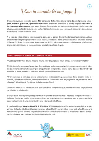 3

El estudio revela, en concreto, que un 26,2 por ciento de los niños en esa franja de edad presenta sobrepeso, mientras que un 18,3 por ciento son obesos. El estudio revela que el exceso de peso afecta más a
los chicos que a las chicas en esta franja de edad. No obstante, los comportamientos que conducen a esta
situación, como el sedentarismo o los malos hábitos alimentarios (por ejemplo, la costumbre de no tomar
el desayuno) se dan en ambos sexos.
A la vista de estos datos se hace necesario, como así lo ponen de manifiesto todas las instancias, atajar
eficazmente este grave problema de salud pública, siendo una de las principales armas a nuestro alcance
la formación de los ciudadanos en aspectos de nutrición y hábitos de consumo saludables en edades tempranas para contribuir a la consecución de una óptima calidad de vida.

OBJETIVOS QUE SE PERSIGUEN CON EL PROGRAMA	
“Puedes aprender más de una persona en una hora de juego que en un año de conversación”(Platón)
El objetivo del programa es la puesta a disposición de un juego educativo interactivo que promueva hábitos de alimentación saludables dirigido a la población comprendida en una franja de edad de entre 8 y 13
años con el fin de prevenir la obesidad infantil y su difusión vía on-line.
“El problema de la obesidad genera unos enormes costes sociales y económicos, tanto directos como indirectos, que se reducirían de forma considerable si se invirtiera más en programas de prevención de la
obesidad” (Henri García Presidente de la Fundación Thao)
Durante la infancia y la adolescencia se fijan los hábitos alimentarios que predeterminan así los problemas
de salud en la edad adulta.
El juego es un medio privilegiado para tratar de orientar a los niños hacia hábitos y comportamientos saludables. Puede ser, en efecto, un terreno de acción especialmente conveniente para la promoción de la
salud y el estímulo de una alimentación sana y de la actividad física.
A través del juego “CON LA COMIDA SÍ SE JUEGA” ASGECO Confederación pretende contribuir a la prevención de la obesidad infantil proporcionando a la población comprendida entre los 8 y los 13 años una
herramienta que les permita adquirir conocimientos y tomar conciencia de la importancia de una alimentación saludable para su buen desarrollo físico e intelectual.

 