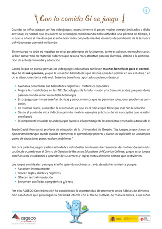 4

Cuando los niños juegan con los videojuegos, especialmente si pasan mucho tiempo dedicados a dicha
actividad, es normal que los padres se preocupen considerando dicha actividad una pérdida de tiempo, a
lo que se añade el miedo a que el niño desarrolle comportamientos violentos dependiendo de la temática
del videojuego que esté utilizando.
Sin embargo no todo es negativo en estos pasatiempos de los jóvenes, tanto es así que, en muchos casos,
se han convertido en material didáctico que resulta muy atractivo para los alumnos, debido a la combinación de entretenimiento y educación.
Contra lo que se pueda pensar, los videojuegos educativos conllevan muchos beneficios para el aprendizaje de los más jóvenes, ya que les enseñan habilidades que después pueden aplicar en sus estudios o en
otras situaciones de la vida real. Entre los beneficios aportados podemos destacar:
•	 Ayudan a desarrollar sus habilidades cognitivas, motoras y espaciales
•	 Mejora las habilidades en las TIC (Tecnologías de la Información y la Comunicación), preparándoles
para un mundo inmerso en dicha tecnología
•	 Estos juegos permiten enseñar técnicas y conocimientos que les permitan solucionar problemas complejos
•	 En muchos casos, aumentan la creatividad, ya que es el niño el que tiene que dar con la solución
•	 Desde el punto de vista didáctico permite mostrar ejemplos prácticos de los conceptos que se están
enseñando
•	 El componente visual de los videojuegos favorece el aprendizaje de los conceptos enseñados a través de él
Según David Moursund, profesor de educación de la Universidad de Oregón, “los juegos proporcionan un
tipo de ambiente que puede ayudar a fomentar el aprendizaje general y puede ser aplicable en una amplia
gama de situaciones para resolver problemas”
Por otra parte los juegos y otras actividades individuales son buenas herramientas de motivación en la educación, de acuerdo con el Centro de Ciencias de Recursos Educativos del Carleton College, ya que estos juegos
enseñan a los estudiantes a aprender de sus errores y lograr metas al mismo tiempo que se divierten.
Los juegos son ideales para que el niño aprenda nociones a través de esta herramienta porque:
•	 Absorben intensamente
•	 Poseen reglas, metas y objetivos
•	 Ofrecen retroalimentación
•	 Envuelven conflicto, competencia y/o reto
Por ello ASGECO Confederación ha considerado la oportunidad de promover unos hábitos de alimentación saludables que prevengan la obesidad infantil con el fin de motivar, de manera lúdica, a los niños

 