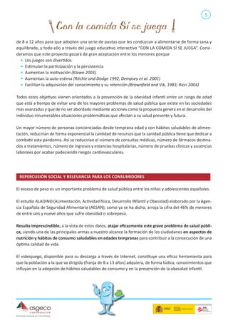 5

de 8 a 12 años para que adopten una serie de pautas que les conduzcan a alimentarse de forma sana y
equilibrada, y todo ello a través del juego educativo interactivo “CON LA COMIDA SÍ SE JUEGA”. Consideramos que este proyecto gozará de gran aceptación entre los menores porque
•	 Los juegos son divertidos
•	 Estimulan la participación y la persistencia
•	 Aumentan la motivación (Klawe 2003)
•	 Aumentan la auto-estima (Ritchie and Dodge 1992; Dempsey et al. 2001)
•	 Facilitan la adquisición del conocimiento y su retención (Brownfield and Vik, 1983; Ricci 2004)
Todos estos objetivos vienen orientados a la prevención de la obesidad infantil entre un rango de edad
que está a tiempo de evitar uno de los mayores problemas de salud pública que existe en las sociedades
más avanzadas y que de no ser abordado mediante acciones como la propuesta genera en el desarrollo del
individuo innumerables situaciones problemáticas que afectan a su salud presente y futura.
Un mayor número de personas concienciadas desde temprana edad y con hábitos saludables de alimentación, reducirían de forma exponencial la cantidad de recursos que la sanidad pública tiene que dedicar a
combatir esta pandemia. Así se reducirían el número de consultas médicas, número de fármacos destinados a tratamientos, número de ingresos y estancias hospitalarias, número de pruebas clínicas y ausencias
laborales por acabar padeciendo riesgos cardiovasculares.

REPERCUSIÓN SOCIAL Y RELEVANCIA PARA LOS CONSUMIDORES	
El exceso de peso es un importante problema de salud pública entre los niños y adolescentes españoles.
El estudio ALADINO (ALimentación, Actividad física, Desarrollo INfantil y Obesidad) elaborado por la Agencia Española de Seguridad Alimentaria (AESAN), como ya se ha dicho, arroja la cifra del 46% de menores
de entre seis y nueve años que sufre obesidad o sobrepeso.
Resulta imprescindible, a la vista de estos datos, atajar eficazmente este grave problema de salud pública, siendo una de las principales armas a nuestro alcance la formación de los ciudadanos en aspectos de
nutrición y hábitos de consumo saludables en edades tempranas para contribuir a la consecución de una
óptima calidad de vida.
El videojuego, disponible para su descarga a través de Internet, constituye una eficaz herramienta para
que la población a la que va dirigido (franja de 8 a 13 años) adquiera, de forma lúdica, conocimientos que
influyan en la adopción de hábitos saludables de consumo y en la prevención de la obesidad infantil.

 