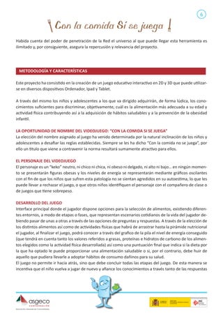 6

Habida cuenta del poder de penetración de la Red el universo al que puede llegar esta herramienta es
ilimitado y, por consiguiente, asegura la repercusión y relevancia del proyecto.

METODOLOGÍA Y CARACTERÍSTICAS 	
Este proyecto ha consistido en la creación de un juego educativo interactivo en 2D y 3D que puede utilizarse en diversos dispositivos Ordenador, Ipad y Tablet.
A través del mismo los niños y adolescentes a los que va dirigido adquirirán, de forma lúdica, los conocimientos suficientes para discriminar, objetivamente, cuál es la alimentación más adecuada a su edad y
actividad física contribuyendo así a la adquisición de hábitos saludables y a la prevención de la obesidad
infantil.
LA OPORTUNIDAD DE NOMBRE DEL VIDEOJUEGO: “CON LA COMIDA SI SE JUEGA”
La elección del nombre asignado al juego ha venido determinada por la natural inclinación de los niños y
adolescentes a desafiar las reglas establecidas. Siempre se les ha dicho “Con la comida no se juega”, por
ello un titulo que viene a contravenir la norma resultará sumamente atractivo para ellos.
EL PERSONAJE DEL VIDEOJUEGO
El personaje es un “keko” neutro, ni chico ni chica, ni obeso ni delgado, ni alto ni bajo… en ningún momento se presentarán figuras obesas y los niveles de energía se representarán mediante gráficos oscilantes
con el fin de que los niños que sufren esta patología no se sientan agredidos en su autoestima, lo que les
puede llevar a rechazar el juego, o que otros niños identifiquen el personaje con el compañero de clase o
de juegos que tiene sobrepeso.
DESARROLLO DEL JUEGO
Interface principal donde el jugador dispone opciones para la selección de alimentos, existiendo diferentes entornos, a modo de etapas o fases, que representan escenarios cotidianos de la vida del jugador debiendo pasar de unas a otras a través de las opciones de preguntas y respuestas. A través de la elección de
los distintos alimentos así como de actividades físicas que habrá de arrastrar hasta la pirámide nutricional
el jugador, al finalizar el juego, podrá conocer a través del grafico de la pila el nivel de energía conseguido
(que tendrá en cuenta tanto los valores referidos a grasas, proteínas e hidratos de carbono de los alimentos elegidos como la actividad física desarrollada) así como una puntuación final que indica si la dieta por
la que ha optado le puede proporcionar una alimentación saludable o si, por el contrario, debe huir de
aquello que pudiera llevarle a adoptar hábitos de consumo dañinos para su salud.
El juego no permite ir hacia atrás, sino que debe concluir todas las etapas del juego. De esta manera se
incentiva que el niño vuelva a jugar de nuevo y afiance los conocimientos a través tanto de las respuestas

 