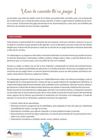 7

ya acertadas, que habrá de repetir, como de los fallos que pueda haber cometido, pues, tras la búsqueda
de la información que a modo de ayuda incluye cada fase, al volver a jugar tendrá la satisfacción de alcanzar sus metas. El desarrollo del juego está basado en las recomendaciones, entre otros, de la AESAN y del
Ministerio de Sanidad, Servicios Sociales e Igualdad.

CONCLUSIONES	
Cabe destacar la oportunidad de la realización de este proyecto, tanto por contribuir a prevenir lo que se
ha dado en considerar la gran pandemia del siglo XXI, cual es la obesidad, como por la elección del método
elegido para el desarrollo del proyecto a través de la creación de un juego educativo interactivo destinado
a niños de 8 a 13 años.
Un videojuego es un programa informático interactivo destinado al entretenimiento que puede funcionar
en diversos dispositivos: ordenadores, tablets, etcétera; integra audio y vídeo, y permite disfrutar de experiencias que, en muchos casos, sería muy difícil de vivir en la realidad.
Aunque su origen es lúdico, hoy en día se han ampliado y sobrepasado los límites del entretenimiento,
porque se han abierto posibilidades de aplicación en el ámbito educativo. Numerosas investigaciones han
concluido que los juegos tienen un enorme potencial educativo ya que con ellos pueden aprenderse conceptos, desarrollarse destrezas y adquirirse hábitos.
Los videojuegos despiertan interés porque van indefectiblemente unidos a las últimas tecnologías y esto es
del agrado de las nuevas generaciones. A pesar de que no puede hablarse de investigaciones definitivas, la
mayoría del trabajo experimental realizado, tanto cualitativo como cuantitativo, indica que muchos videojuegos favorecen el desarrollo de determinadas destrezas que ayudan al desarrollo intelectual de la persona.
Desde el punto de vista educativo los videojuegos, permiten una enseñanza eficaz, en bastantes ocasiones
mucho mejor que el actual sistema escolar. No en vano, desde el punto de vista de la teoría del aprendizaje
social, algunos de los factores que fomentan la motivación son intrínsecos a los videojuegos. A modo de
ejemplo, sin ánimo de ser exhaustivos, podemos mencionar los siguientes:
•	 Carácter lúdico de los aprendizajes.
•	 Dificultad creciente y progresiva de las habilidades, pero adaptada al ritmo de cada uno, habilitando
la posibilidad de repetir y corregir los errores.
•	 Recompensa inmediata, que además responde a un plan predeterminado y conocido.
•	 Reconocimiento social de los logros adquiridos, inscripción personalizada de las puntuaciones alcanzadas o los niveles superados.
•	 Estimulación simultánea a múltiples niveles: visual, auditivo, etcétera.

 