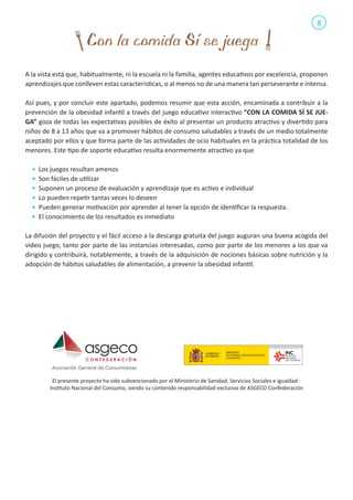 8

A la vista está que, habitualmente, ni la escuela ni la familia, agentes educativos por excelencia, proponen
aprendizajes que conlleven estas características, o al menos no de una manera tan perseverante e intensa.
Así pues, y por concluir este apartado, podemos resumir que esta acción, encaminada a contribuir a la
prevención de la obesidad infantil a través del juego educativo interactivo “CON LA COMIDA SÍ SE JUEGA” goza de todas las expectativas posibles de éxito al presentar un producto atractivo y divertido para
niños de 8 a 13 años que va a promover hábitos de consumo saludables a través de un medio totalmente
aceptado por ellos y que forma parte de las actividades de ocio habituales en la práctica totalidad de los
menores. Este tipo de soporte educativo resulta enormemente atractivo ya que
•	 Los juegos resultan amenos
•	 Son fáciles de utilizar
•	 Suponen un proceso de evaluación y aprendizaje que es activo e individual
•	 Lo pueden repetir tantas veces lo deseen
•	 Pueden generar motivación por aprender al tener la opción de identificar la respuesta.
•	 El conocimiento de los resultados es inmediato
La difusión del proyecto y el fácil acceso a la descarga gratuita del juego auguran una buena acogida del
video juego, tanto por parte de las instancias interesadas, como por parte de los menores a los que va
dirigido y contribuirá, notablemente, a través de la adquisición de nociones básicas sobre nutrición y la
adopción de hábitos saludables de alimentación, a prevenir la obesidad infantil.

El presente proyecto ha sido subvencionado por el Ministerio de Sanidad, Servicios Sociales e igualdad Instituto Nacional del Consumo, siendo su contenido responsabilidad exclusiva de ASGECO Confederación

 