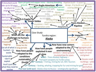 If disturbed could Open pit gold and copper mine – destroy breeding Pipeline built – 5 years to
take up to 50 years / ground                       Anglo-American                  design, 3 to build and Transport to
                   Location            Damage worlds most vulnerable salmon costing $8billion                  South
      to return to                11,000 workers 40mil. Litres spilt,
                    made it                                               habitats                            Alaska
     original state.               and residents       cover 1300 sq Zigzag –      1.4million
                    difficult
                                                                                 barrels per day         Could not be
 Slow rate of        24th Mar ’89 restored                 miles
                                                  Skimmers reduce earth quakes                         transported by
plant growth                                                                  Above ground –           tanker because
                    Why is it fragile?               to 112,000lt
 Limited species                                            Strong pilings – prevent melt                 of ice seas
                                     Exxon Valdez prevent frost heave
Fluctuations in energy in food               Insulation – melt –
                                                                                           Trans Alaskan
               chain
 Permafrost Poor thin Low                    refrigeration units          Adaptations         Pipeline 1968 – oil
                                                                                          Transport – discovered in
     Short          soils precipitation
                               Blizzards Case Study:                                  damaged ground Prudhoe bay
 summers                                                                                                         Air
 (growing) What are the                                 Tundra region:                         Impacts pollution
          challenges to humans                                                         Hunting –
     Surface                   Low
                                                           Alaska                         over        Tourism – litter,
  thaw(water              temperatures                                                exploitation       vegetation
     logging)        Snow lies for                                 How have new comers                  removal, etc
Use all of what is long periods                How have people adapted to the                      Aggregate pads
    hunted – no How have people                                          environment             for large buildings
                                               exploited it over                                   – layers of sand
        waste          adapted to the                               Utilidors – above ground
                                                       time          insulated box for pipes          and gravel
  Sustainable             conditions                  WW2 – Trans Alaskan highway –
      –don’t             sustainably?                                                                   Elevate small
                                                   Transport weapons to Tundra areas.
      exploit                            20 th Century – Fishing, mining for oil, HEP, Tourism.       buildings – piles
                             (Inuit)
    Inuit’s just take                                                                                    driven into
                                17th Century – Sealing, whaling, trapping for fur and mining for gold.
 what they need to                                                                                       permafrost
         survive         Post war (cold war)– Alaska close to Russia – strategically significant.      for circulation
 