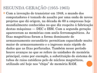 SEGUNDA GERAÇÃO (1955-1965) Com a invenção do transistor em 1948, o mundo dos computadores é tomado de assalto por uma onda de novos projetos que dá origem, na década de 60 a empresas hoje mundialmente conhecidas no que diz respeito à fabricação destas máquinas — DEC e IBM. Com a segunda geração apareceram as memórias com anéis ferromagnéticos. As fitas magnéticas foram a forma dominante de armazenamento secundário: permitiam capacidade muito maior de armazenamento e o ingresso mais rápido de dados que as fitas perfuradas. Também nesse período houve avanços no que se refere às unidades de memória principal, como por exemplo, a substituição do sistema de tubos de raios catódicos pelo de núcleos magnéticos, utilizado até hoje nos “chips” de memória RAM. 
