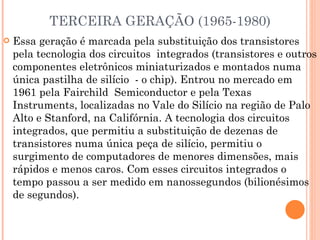 TERCEIRA GERAÇÃO (1965-1980) Essa geração é marcada pela substituição dos transistores pela tecnologia dos circuitos  integrados (transistores e outros componentes eletrônicos miniaturizados e montados numa única pastilha de silício  - o chip). Entrou no mercado em 1961 pela Fairchild  Semiconductor e pela Texas Instruments, localizadas no Vale do Silício na região de Palo Alto e Stanford, na Califórnia. A tecnologia dos circuitos integrados, que permitiu a substituição de dezenas de transistores numa única peça de silício, permitiu o surgimento de computadores de menores dimensões, mais rápidos e menos caros. Com esses circuitos integrados o tempo passou a ser medido em nanossegundos (bilionésimos de segundos). 
