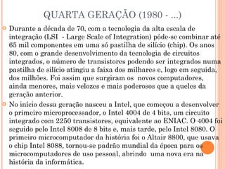 QUARTA GERAÇÃO (1980 - ...) Durante a década de 70, com a tecnologia da alta escala de integração (LSI  - Large Scale of Integration) pôde-se combinar até 65 mil componentes em uma só pastilha de silício (chip). Os anos 80, com o grande desenvolvimento da tecnologia de circuitos integrados, o número de transistores podendo ser integrados numa pastilha de silício atingiu a faixa dos milhares e, logo em seguida, dos milhões. Foi assim que surgiram os  novos computadores, ainda menores, mais velozes e mais poderosos que a queles da geração anterior. No início dessa geração nasceu a Intel, que começou a desenvolver o primeiro microprocessador, o Intel 4004 de 4 bits, um circuito integrado com 2250 transistores, equivalente ao ENIAC. O 4004 foi seguido pelo Intel 8008 de 8 bits e, mais tarde, pelo Intel 8080. O primeiro microcomputador da história foi o Altair 8800, que usava o chip Intel 8088, tornou-se padrão mundial da época para os microcomputadores de uso pessoal, abrindo  uma nova era na história da informática. 