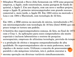 Sthephen Wozniak e Steve Jobs formaram em 1976 uma pequena empresa, a Apple, onde construíram, numa garagem de fundo de quintal, o Apple I .Um ano depois, com um novo e melhor projeto, surge o Apple II, primeiro microcomputador com grande sucesso comercial e, mais tarde, o Apple III. Em 1983 entra no mercado o Lisa e em 1984 o Macintosh, com tecnologia de 32 bits.  Em 1981, a IBM entrou no mercado de micros, introduzindo o PC, um microcomputador com tecnologia de 16 bits (Intel 8088) que em pouco tempo se tornou um padrão. A história dos supercomputadores começa, de fato, no final de 1975 com o Cray-1. As aplicações para esses computadores são muito especiais e incluem laboratórios e centros de pesquisa aeroespaciais, empresas de altíssima tecnologia, previsão do tempo  e a produção de efeitos e imagens computadorizadas de alta qualidade. Os supercomputadores são os mais poderosos, mais rápidos e de maior custo. Utilizam o conceito de processamento paralelo e são máquinas vetoriais, isto é, podem executar a mesma operação em diversas variáveis simultaneamente. 