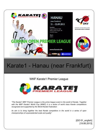 “The Karate1 WKF Premier League is the prime league event in the world of Karate. Together
with the WKF Karate1 World Cup (WWC) it is a series of world class Karate competitions
recognized and supported by the World Karate Federation
Its aim is to bring together the best Karate competitors in the world in a series of open
championships of unprecedented scale and quality“
Karate1 - Hanau (near Frankfurt)
WKF Karate1 Premier League
[GO 01_english]
[19.06.2013]
 