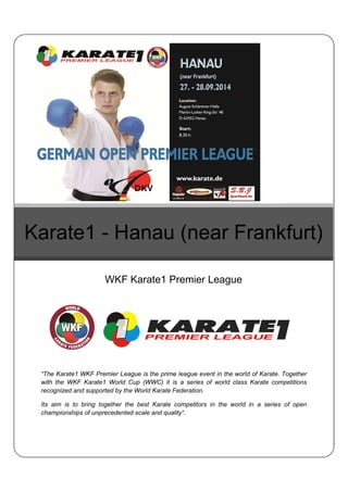 Karate1 - Hanau (near Frankfurt) 
WKF Karate1 Premier League 
“The Karate1 WKF Premier League is the prime league event in the world of Karate. Together 
with the WKF Karate1 World Cup (WWC) it is a series of world class Karate competitions 
recognized and supported by the World Karate Federation. 
Its aim is to bring together the best Karate competitors in the world in a series of open 
championships of unprecedented scale and quality“. 
 