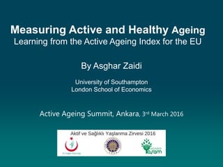 Measuring Active and Healthy Ageing
Learning from the Active Ageing Index for the EU
By Asghar Zaidi
University of Southampton
London School of Economics
Active Ageing Summit, Ankara, 3rd March 2016
 