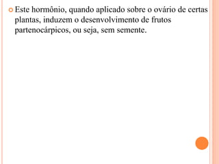  Este hormônio, quando aplicado sobre o ovário de certas
plantas, induzem o desenvolvimento de frutos
partenocárpicos, ou seja, sem semente.
 