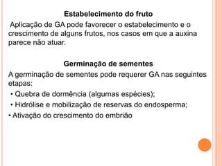 Estabelecimento do fruto
Aplicação de GA pode favorecer o estabelecimento e o
crescimento de alguns frutos, nos casos em que a auxina
parece não atuar.
Germinação de sementes
A germinação de sementes pode requerer GA nas seguintes
etapas:
• Quebra de dormência (algumas espécies);
• Hidrólise e mobilização de reservas do endosperma;
• Ativação do crescimento do embrião
 