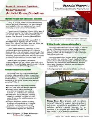 Property & Homeowner Buyer Guide                                                            Special Report :
                                                                            Artificial Grass Guidelines for Property Owners
 Recommended
                                                                                                                                            SR.04 - 2009
 Artificial Grass Guidelines
The Value You Gain From Ordinances & Guidelines

   Today, as property owners, 55 million homeowners
invest in residential developments that are guided and
governed by the rules and regulations of city, county
community, co-op or homeowner associations.

   These governing bodies help to insure, for the good of
the whole community, that the development and overall
look and feel of the property matures gracefully and
grows in value, with time, protecting your investment.
                                                                 We've saved water, reduced our use of chemicals for pest and weed control and we've
   They are also chartered with the responsibility of              gotten back enough time in our weekends to enjoy our gardening and time together!
providing oversight regarding land and property
development to insure that county, state and federal law,
codes, covenants and restrictions are met.
                                                              Artificial Grass for Landscape & Leisure Sports
                                                                  Artificial grass and synthetic turf, long valued for their use
   One of the key elements a community, co-op or              for sports fields, have found their place among the masses.
homeowner association is tasked with is to develop            New fiber styles and natural colors, look and feel, provide
design guidelines that help property owners improve their     property owners with one more option to use in landscape
properties while maintaining the consistency of the whole     design and construction.
community. California communities also bear the burden
of managing water resources and storm-water run-off.             Artificial grass solutions can help reduce irrigation water
                                                              use, pesticides and fertilizers. Properly installed, artificial
    Artificial grass and synthetic turf materials,            grass surfaces can improve drainage, enhance the form and
professionally designed and installed are a viable option     function of any area; virtually eliminate erosion, enhance
to consider. To help familiarize you with standard industry   storm-water management solutions, and decrease dust,
practices, we have published this guideline.                  weeds and other pests.
                                                              Artificial grass projects are customized to suit your needs.
Natural verses Artificial Lawn Costs
    All common costs should be considered when
comparing bid amounts for installing a natural lawn
to installing synthetic grasses. If you are comparing,
insist on balance … include professional services
verses owner built efforts; time and effort are worth
something! Value it!

 • Excavation and site prep (dump/haul fees)
 • Access to the area (time wasters like stairs)
 • Compare natural lawn’s need for soil
   amendments, preparation and additional
   materials to a synthetic lawn’s base work.
 • Natural lawns require additional trenching,
   pipes/fittings, electric, plumbing and timer
   costs. Of course, this would be optional for
   synthetic lawns.
 • Compare warranties, get them in writing.                   Please Note: New projects and renovations
   What natural grass can last as long as the                 generally require the property owner/member to
   shortest of warranties on synthetic turf?                  submit an architectural application for review,
 • Include long-term maintenance, repair &                    including surface material samples, for an
   replacement of irrigation and lawn areas.                  approval in accordance with the CC&R's of the
                                                              association's general design guidelines.
  Mac & PC Friendly PDF Buyer & Grooming
         Guidance at www.asgi.us
                                                                            Copyright 2009 ASGi, Inc. www.asgi.us All rights reserved.
 
