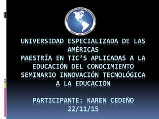 UNIVERSIDAD ESPECIALIZADA DE LAS
AMÉRICAS
MAESTRÍA EN TIC’S APLICADAS A LA
EDUCACIÓN DEL CONOCIMIENTO
SEMINARIO INNOVACIÓN TECNOLÓGICA
A LA EDUCACIÓN
PARTICIPANTE: KAREN CEDEÑO
22/11/15
 