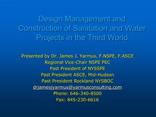 Design Management and
Construction of Sanitation and Water
Projects in the Third World
Presented by Dr. James J. Yarmus, F.NSPE, F.ASCE
Regional Vice-Chair NSPE PEC
Past President of NYSSPE
Past President ASCE, Mid-Hudson
Past President Rockland NYSBOC
drjamesjyarmus@yarmusconsulting.com
Phone: 646-340-8500
Fax: 845-230-6616
 