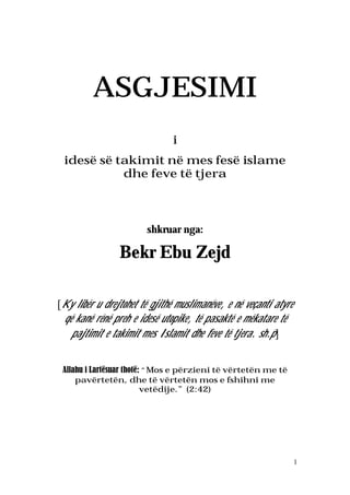 1
ASGJESIMI
i
idesë së takimit në mes fesë islame
dhe feve të tjera
shkruar nga:
Bekr Ebu Zejd
[Ky libër u drejtohet të gjithë muslimanëve, e në veçanti atyre
që kanë rënë preh e idesë utopike, të pasaktë e mëkatare të
pajtimit e takimit mes Islamit dhe feve të tjera. sh.p]
Allahu i Lartësuar thotë: “Mos e përzieni të vërtetën me të
pavërtetën, dhe të vërtetën mos e fshihni me
vetëdije.” (2:42)
 