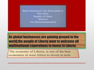 Barlee International Your dream partner in
                         West Africa.
                     Republic of Liberia
                          Monrovia
                 www.Barleeinternational.nl




As global businesses are gaining ground in the
world,the people of Liberia want to welcome all
multinational coporations to invest in Liberia
 