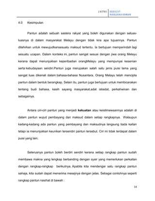 J 43701 EED3217
HASLIANA OSMAN
14
4.0 Kesimpulan
Pantun adalah sebuah sastera rakyat yang boleh digunakan dengan seluas-
luasnya di dalam masyarakat Melayu dengan tidak kira apa tujuannya. Pantun
dilahirkan untuk mewujudkansesuatu maksud tertentu. Ia bertujuan memperindah lagi
sesuatu ucapan. Dalam konteks ini, pantun sangat sesuai dengan jiwa orang Melayu
kerana dapat menunjukkan keperibadian orangMelayu yang mempunyai kesenian
serta kebudayaan sendiri.Pantun juga merupakan salah satu jenis puisi lama yang
sangat luas dikenali dalam bahasa-bahasa Nusantara. Orang Melayu telah mencipta
pantun dalam bentuk berangkap. Selain itu, pantun juga bertujuan untuk membicarakan
tentang budi bahasa, kasih sayang masyarakat,adat istiadat, perkahwinan dan
sebagainya.
Antara ciri-ciri pantun yang menjadi kekuatan atau keistimewaannya adalah di
dalam pantun wujud pembayang dan maksud dalam setiap rangkapnya. Walaupun
kadang-kadang ada pantun yang pembayang dan maksudnya langsung tiada kaitan
tetapi ia menunjukkan keunikan tersendiri pantun tersebut. Ciri ini tidak terdapat dalam
puisi yang lain.
Seterusnya pantun boleh berdiri sendiri kerana setiap rangkap pantun sudah
membawa makna yang lengkap berbanding dengan syair yang memerlukan perkaitan
dengan rangkap-rangkap berikutnya. Apabila kita mendengar satu rangkap pantun
sahaja, kita sudah dapat menerima mesejnya dengan jelas. Sebagai contohnya seperti
rangkap pantun nasihat di bawah :
 