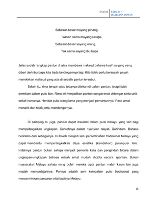 J 43701 EED3217
HASLIANA OSMAN
15
Sebesar-besar mayang pinang,
Takkan sama mayang kelapa,
Sebesar-besar sayang orang,
Tak sama sayang ibu bapa
Jelas sudah rangkap pantun di atas membawa maksud bahawa kasih sayang yang
diberi oleh ibu bapa kita tiada tandingannya lagi. Kita tidak perlu bersusah payah
memikirkan maksud yang ada di sebalik pantun tersebut.
Selain itu, rima tengah atau jedanya ditekan di dalam pantun, tetapi tidak
demikian dalam puisi lain. Rima ini menjadikan pantun sangat enak didengar serta unik
sekali iramanya. Hendak pula orang lama yang menjadi pemantunnya. Pasti amat
menarik dan tidak jemu mendengarnya.
Di samping itu juga, pantun dapat disulami dalam puisi melayu yang lain bagi
mempelbagaikan ungkapan. Contohnya dalam nyanyian rakyat. Gurindam. Bahasa
berirama dan sebagainya. Ini boleh menjadi satu persembahan tradisional Melayu yang
dapat membantu mempertingkatkan daya estetika (keindahan) puisi-puisi lain.
Indahnya pantun bukan sahaja menjadi pemanis kata dan pengindah bicara dalam
ungkapan-ungkapan bahasa malah amat mudah dicipta secara spontan. Bukan
masyarakat Melayu sahaja yang boleh mereka cipta pantun malah kaum lain juga
mudah mempelajarinya. Pantun adalah seni keindahan puisi tradisional yang
mencerminkan pancaran nilai budaya Melayu.
 