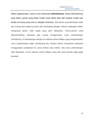 J 43701 EED3217
HASLIANA OSMAN
16
Walau bagaimanapun, pantun turut mempunyai kelemahannya. Antara kelemahannya
yang ketara, pantun yang terlalu mudah untuk direka cipta oleh sesiapa mudah pula
diubah ciri-cirinya yang unik itu. Sebagai contohnya, „Ada pantun yang dilontarkan tidak
ada hubung kait langsung antara bait pembayang dengan maksud sedangkan dalam
mengarang pantun inilah aspek yang perlu ditekankan. Pantun-pantun yang
dipersembahkan sekarang juga kurang menggunakan unsur perlambangan
(simbolisme). Ini bertentangan dengan ciri sebenar pantun Melayu yang mengutamakan
unsur perlambangan dalam pembayang dan maksud kerana masyarakat tradisional
menggunakan pendekatan itu untuk sindiran atau kritikan. Jika unsur perlambangan
tidak digunakan, ciri-ciri sebenar pantun Melayu yang baik serta bernilai tinggi gagal
terserlah.
 
