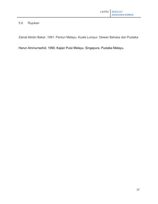 J 43701 EED3217
HASLIANA OSMAN
17
5.0 Rujukan
Zainal Abidin Bakar .1991. Pantun Melayu. Kuala Lumpur. Dewan Bahasa dan Pustaka
Harun Aminurrashid. 1990. Kajian Puisi Melayu. Singapura. Pustaka Melayu.
 