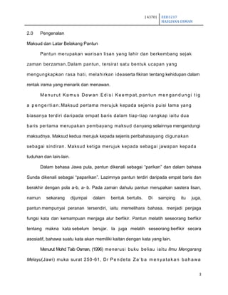 J 43701 EED3217
HASLIANA OSMAN
3
2.0 Pengenalan
Maksud dan Latar Belakang Pantun
Pantun merupakan warisan lisan yang lahir dan berkembang sejak
zaman berzaman.Dalam pantun, tersirat satu bentuk ucapan yang
mengungkapkan rasa hati, melahirkan ideaserta fikiran tentang kehidupan dalam
rentak irama yang menarik dan menawan.
Menurut Kamus Dewan Edisi Keempat,pantun mengandungi tig
a pengertian.Maksud pertama merujuk kepada sejenis puisi lama yang
biasanya terdiri daripada empat baris dalam tiap-tiap rangkap iaitu dua
baris pertama merupakan pembayang maksud danyang selainnya mengandungi
maksudnya. Maksud kedua merujuk kepada sejenis peribahasayang digunakan
sebagai sindiran. Maksud ketiga merujuk kepada sebagai jawapan kepada
tuduhan dan lain-lain.
Dalam bahasa Jawa pula, pantun dikenali sebagai “parikan” dan dalam bahasa
Sunda dikenali sebagai “paparikan”. Lazimnya pantun terdiri daripada empat baris dan
berakhir dengan pola a-b, a- b. Pada zaman dahulu pantun merupakan sastera lisan,
namun sekarang dijumpai dalam bentuk bertulis. Di samping itu juga,
pantun mempunyai peranan tersendiri, iaitu memelihara bahasa, menjadi penjaga
fungsi kata dan kemampuan menjaga alur berfikir. Pantun melatih seseorang berfikir
tentang makna kata sebelum berujar. Ia juga melatih seseorang berfikir secara
asosiatif, bahawa suatu kata akan memiliki kaitan dengan kata yang lain.
Menurut Mohd Taib Osman, (1996) menerusi buku beliau iaitu Ilmu Mengarang
Melayu(Jawi) muka surat 250-61, Dr Pendeta Za‟ba menyatakan bahawa
 