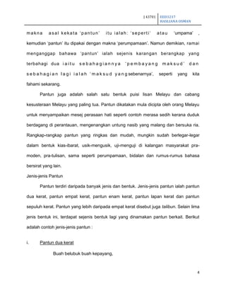 J 43701 EED3217
HASLIANA OSMAN
4
makna asal kekata „pantun‟ itu ialah: „seperti‟ atau „umpama‟ ,
kemudian „pantun‟ itu dipakai dengan makna „perumpamaan‟. Namun demikian, ramai
menganggap bahawa „pantun‟ ialah sejenis karangan berangkap yang
terbahagi dua i a i t u s e b a h a g i a n n y a „ p e m b a y a n g m a k s u d ‟ d a n
s e b a h a g i a n l a g i i a l a h „ m a k s u d y a n g sebenarnya‟, seperti yang kita
fahami sekarang.
Pantun juga adalah salah satu bentuk puisi lisan Melayu dan cabang
kesusteraan Melayu yang paling tua. Pantun dikatakan mula dicipta oleh orang Melayu
untuk menyampaikan mesej perasaan hati seperti contoh merasa sedih kerana duduk
berdagang di perantauan, mengenangkan untung nasib yang malang dan bersuka ria.
Rangkap-rangkap pantun yang ringkas dan mudah, mungkin sudah berlegar-legar
dalam bentuk kias-ibarat, usik-mengusik, uji-menguji di kalangan masyarakat pra-
moden, pra-tulisan, sama seperti perumpamaan, bidalan dan rumus-rumus bahasa
bersirat yang lain.
Jenis-jenis Pantun
Pantun terdiri daripada banyak jenis dan bentuk. Jenis-jenis pantun ialah pantun
dua kerat, pantun empat kerat, pantun enam kerat, pantun lapan kerat dan pantun
sepuluh kerat. Pantun yang lebih daripada empat kerat disebut juga talibun. Selain lima
jenis bentuk ini, terdapat sejenis bentuk lagi yang dinamakan pantun berkait. Berikut
adalah contoh jenis-jenis pantun :
i. Pantun dua kerat
Buah belubuk buah kepayang,
 