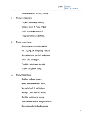 J 43701 EED3217
HASLIANA OSMAN
5
Dimakan mabuk, dibuang sayang.
ii. Pantun empat kerat
Tingkap papan kayu bersegi,
Sampan sekat di Pulau Angsa,
Indah tampan kerana budi,
Tinggi darjat kerana bahasa.
iii. Pantun enam kerat
Belayar perahu membawa kuini,
Ke Tanjung Jati mengadap Paduka,
Bunga kemboja sembah berkarang,
Kalau tahu jadi begini,
Tidaklah hati dibawa berduka,
Kupilih sahaja lain orang.
iv. Pantun lapan kerat
Dini hari melawat pusara,
Bawa merbah bersama emas,
Nenas terletak di tepi belana,
Belanga China bersalut arang,
Benihku cari disemai mesra,
Semaian bercambah menjelma tunas,
Kemudian subur indah berbunga,
 