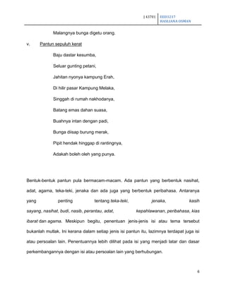 J 43701 EED3217
HASLIANA OSMAN
6
Malangnya bunga digetu orang.
v. Pantun sepuluh kerat
Baju dastar kesumba,
Seluar gunting petani,
Jahitan nyonya kampung Erah,
Di hilir pasar Kampung Melaka,
Singgah di rumah nakhodanya,
Batang emas dahan suasa,
Buahnya intan dengan padi,
Bunga diisap burung merak,
Pipit hendak hinggap di rantingnya,
Adakah boleh oleh yang punya.
Bentuk-bentuk pantun pula bermacam-macam. Ada pantun yang berbentuk nasihat,
adat, agama, teka-teki, jenaka dan ada juga yang berbentuk peribahasa. Antaranya
yang penting tentang teka-teki, jenaka, kasih
sayang, nasihat, budi, nasib, perantau, adat, kepahlawanan, peribahasa, kias
ibarat dan agama. Meskipun begitu, penentuan jenis-jenis isi atau tema tersebut
bukanlah mutlak. Ini kerana dalam setiap jenis isi pantun itu, lazimnya terdapat juga isi
atau persoalan lain. Penentuannya lebih dilihat pada isi yang menjadi latar dan dasar
perkembangannya dengan isi atau persoalan lain yang berhubungan.
 