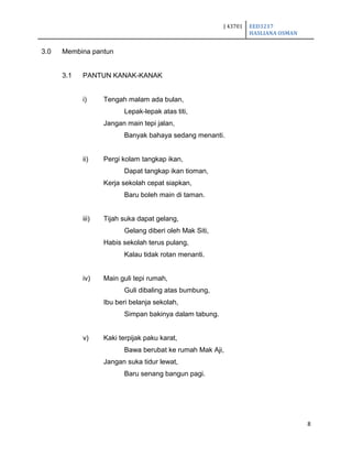 J 43701 EED3217
HASLIANA OSMAN
8
3.0 Membina pantun
3.1 PANTUN KANAK-KANAK
i) Tengah malam ada bulan,
Lepak-lepak atas titi,
Jangan main tepi jalan,
Banyak bahaya sedang menanti.
ii) Pergi kolam tangkap ikan,
Dapat tangkap ikan tioman,
Kerja sekolah cepat siapkan,
Baru boleh main di taman.
iii) Tijah suka dapat gelang,
Gelang diberi oleh Mak Siti,
Habis sekolah terus pulang,
Kalau tidak rotan menanti.
iv) Main guli tepi rumah,
Guli dibaling atas bumbung,
Ibu beri belanja sekolah,
Simpan bakinya dalam tabung.
v) Kaki terpijak paku karat,
Bawa berubat ke rumah Mak Aji,
Jangan suka tidur lewat,
Baru senang bangun pagi.
 