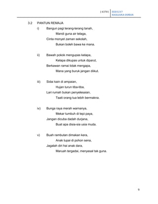J 43701 EED3217
HASLIANA OSMAN
9
3.2 PANTUN REMAJA
i) Bangun pagi terang-terang tanah,
Mandi guna air telaga,
Cinta monyet zaman sekolah,
Bukan boleh bawa ke mana.
ii) Bawah pokok mengupas kelapa,
Kelapa dikupas untuk diparut,
Berkawan ramai tidak mengapa,
Mana yang buruk jangan diikut.
iii) Sidai kain di ampaian,
Hujan turun tiba-tiba,
Lari rumah bukan penyelesaian,
Taati orang tua lebih bermakna.
iv) Bunga raya merah warnanya,
Mekar tumbuh di tepi paya,
Jangan dicuba dadah durjana,
Buat apa disia-sia usia muda.
v) Buah rambutan dimakan kera,
Anak tupai di pohon sena,
Jagalah diri hai anak dara,
Maruah tergadai, menyesal tak guna.
 