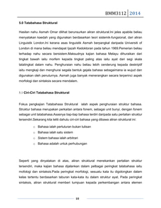 BMM3112 2014
10
5.0 Tatabahasa Struktural
Hasilan nahu Asmah Omar dilihat berunsurkan aliran struktural.Ini jelas apabila beliau
menyatakan kaedah yang digunakan berdasarkan teori sistemik-fungsional, dari aliran
Linguistik London.Ini kerana asas linguistik Asmah berpangkal daripada Universiti of
London di mana beliau mendapat Ijazah Kedoktoran pada tahun 1969.Pemerian beliau
terhadap nahu secara bersistem.Maksudnya kajian bahasa Melayu dihuraikan dari
tingkat bawah iaitu morfem kepada tingkat paling atas iaitu ayat dari segi skala
tatatingkat dalam nahu. Penghuraian nahu beliau lebih cenderung kepada deskriptif
iaitu mengkaji dan menghurai segala bentuk gejala bahasa sebagaimana ia wujud dan
digunakan oleh penuturnya. Asmah juga banyak menerangkan secara terperinci aspek
morfologi dan sintaksis secara mendalam.
5.1 Ciri-Ciri Tatabahasa Struktural
Fokus pengkajian Tatabahasa Struktural ialah aspek penghuraian struktur bahasa.
Struktur bahasa merupakan perkaitan antara fonem, sebagai unit bunyi, dengan fonem
sebagai unit tatabahasa.Asasnya tiap-tiap bahasa terdiri daripada satu pertalian struktur
tersendiri.Sekarang kita teliti dahulu ciri-ciri bahasa yang dibawa aliran struktural ini:
o Bahasa ialah pertuturan bukan tulisan
o Bahasa ialah satu sistem
o Sistem bahasa ialah arbitrari
o Bahasa adalah untuk perhubungan
Seperti yang dinyatakan di atas, aliran struktural menekankan pertalian struktur
tersendiri, maka kajian bahasa dijalankan dalam pelbagai peringkat tatabahasa iaitu
mofologi dan sintaksis.Pada peringkat morfologi, sesuatu kata itu digolongkan dalam
kelas tertentu berdasarkan taburan kata-kata itu dalam struktur ayat. Pada peringkat
sintaksis, aliran struktural memberi tumpuan kepada perkembangan antara elemen
 