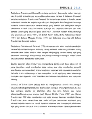 BMM3112 2014
13
Tatabahasa Transformasi Generatif mendapat sambutan dan popular dalam kalangan
para linguistik antarabangsa termasuklah pakar-pakar bahasa di Malaysia. Pengaruh
terhadap tatabahasa Transformasi Generatif ini bukan hanya setakat di Amerika sahaja
malah telah menular ke negara-negara Eropah dan juga ke Asia Tenggara khususnya
Malaysia. Antara tokoh-tokoh bahasa Melayu yang sealiran dan seangkatan dengan
tatabahasa ini ialah Lutfi Abas melalui bukunya iaitu Linguistik Deskriptif dan Nahu
Bahasa Melayu yang ditulisnya pada tahun 1971 , Abdullah Hassan melalui bukunya
iaitu Linguistik Am tahun 1980 , Nik Safiah Karim melalui buku Tatabahasa Dewan
(1991) dan Bahasa Malaysia Syntax (1978) dan beberapa orang lagi ahli bahasa
Transformasi Generatif Melayu.
Tatabahasa Transformasi Generatif (TG) merupakan satu aliran mazhab pengkajian
bahasa.TG memberi tumpuan terhadap bidang sintaksis serta mengutamakan bidang
semantik.Dasar utama teori ini ialah dengan menganggap bahawa setiap ayat yang
dihasilkan sebenarnya mengandungi dua peringkat.Peringkat-peringkat tersebut ialah
struktur dalaman dan struktur permukaan.
Struktur dalaman ialah struktur yang mengandungi bentuk ayat dasar atau ayat inti
yang diperlukan untuk membentuk asas makna ayat atau membentuk semantik
ayat.Struktur permukaan ialah struktur ayat yang biasanya telah mengalami perubahan
daripada struktur dalamannya.Ia juga merupakan bentuk ayat yang akan sebenarnya
diucapkan oleh si penutur untuk ditafsirkan oleh bahagian bunyi bahasa atau komponen
fonologi.
Menurut Nik Safiah Karim (1993), teori TG mengandaikan adanya dua peringkat
struktur ayat iaitu peringkat struktur dalaman dan peringkat struktur permukaan. Kedua-
dua peringkat struktur ini diterbitkan oleh dua jenis hukum atau rumus
tatabahasa.Rumus-rumus tersebut ialah Rumus Struktur Frasa (RSF) dan Rumus
Transformasi. RSF akan membentuk ayat pada struktur dalaman manakala Rumus
Transformasi akan menerbitkan ayat pada peringkat permukaan. Ayat-ayat yang
terhasil daripada kedua-dua bentuk tersebut biasanya tidak mempunyai persamaan.
Ayat yang terhasil daripada struktur dalaman akan menjadi input kepada pembentukan
 