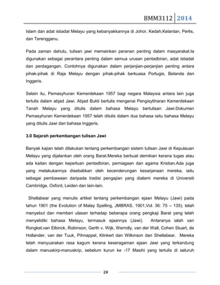 BMM3112 2014
20
Islam dan adat istiadat Melayu yang kebanyakkannya di Johor, Kedah,Kelantan, Perlis,
dan Terengganu.
Pada zaman dahulu, tulisan jawi memainkan peranan penting dalam masyarakat.Ia
digunakan sebagai perantara penting dalam semua urusan pentadbiran, adat istiadat
dan perdagangan. Contohnya digunakan dalam perjanjian-perjanjian penting antara
pihak-pihak di Raja Melayu dengan pihak-pihak berkuasa Portugis, Belanda dan
Inggeris.
Selain itu, Pemasyhuran Kemerdekaan 1957 bagi negara Malaysia antara lain juga
tertulis dalam abjad Jawi. Abjad Bukti bertulis mengenai Pengisytiharan Kemerdekaan
Tanah Melayu yang ditulis dalam bahasa Melayu bertulisan Jawi.Dokumen
Pemasyhuran Kemerdekaan 1957 telah ditulis dalam dua bahasa iaitu bahasa Melayu
yang ditulis Jawi dan bahasa Inggeris.
3.0 Sejarah perkembangan tulisan Jawi
Banyak kajian telah dilakukan tentang perkembangan sistem tulisan Jawi di Kepulauan
Melayu yang dijalankan oleh orang Barat.Mereka berbuat demikian kerana tugas atau
ada kaitan dengan keperluan pentadbiran, perniagaan dan agama Kristian.Ada juga
yang melakukannya disebabkan oleh kecenderungan kesarjanaan mereka, iaitu
sebagai pembawaan daripada tradisi pengajian yang dialami mereka di Universiti
Cambridge, Oxford, Leiden dan lain-lain.
Shellabear yang menulis artikel tentang perkembangan ejaan Melayu (Jawi) pada
tahun 1901 (the Evolution of Malay Spelling, JMBRAS, 1901,Vol. 36: 75 – 135), telah
menyebut dan memberi ulasan terhadap beberapa orang pengkaji Barat yang telah
menyelidiki bahasa Melayu, termasuk ejaannya (Jawi). Antaranya ialah van
Rongkel,van Elbinck, Robinson, Gerth v. Wijk, Werndly, van der Wall, Cohen Stuart, de
Hollander, van der Tuuk, Pihnappel, Klinkert dan Wilkinson dan Shellabear. Mereka
telah menyuarakan rasa kagum kerana keseragaman ejaan Jawi yang terkandung
dalam manuskirp-manuskrip, sebelum kurun ke -17 Masihi yang tertulis di seluruh
 