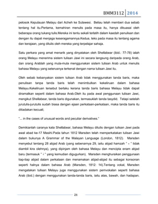 BMM3112 2014
21
pelosok Kepulauan Melayu dari Acheh ke Sulawesi. Beliau telah memberi dua sebab
tentang hal itu.Pertama, kemahiran menulis pada masa itu, hanya dikuasai oleh
beberapa orang tukang tulis.Mereka ini tentu sekali terlatih dalam kaedah penulisan dan
dengan itu dapat menjaga keseragamannya.Kedua, teks pada masa itu tentang agama
dan kerajaan, yang ditulis oleh mereka yang terpelajar sahaja.
Satu perkara yang amat menarik yang dinyatakan oleh Shellabear (ibid.: 77-78) ialah
orang Melayu menerima sistem tulisan Jawi ini secara langsung daripada orang Arab,
dan orang Arablah yang mula-mula menggunakan sistem tulisan Arab untuk menulis
bahasa Melayu yang seterusnya terkenal dengan nama tulisan Jawi itu.
Oleh sebab kebanyakan sistem tulisan Arab tidak menggunakan tanda baris, maka
penulisan tanpa tanda baris telah menimbulkan kekeliruan dalam bahasa
Melayu.Kekeliruan tersebut berlaku kerana tanda baris bahasa Melayu tidak dapat
diramalkan seperti dalam bahasa Arab.Oleh itu pada awal penggunaan tulisan Jawi,
mengikut Shellabear, tanda baris digunakan, termasuklah tanda tasydid. Tetapi setelah
jurutulis-jurutulis sudah biasa dengan ejaan perkataan-perkataan, maka tanda baris itu
ditiadakan kecuali;
”... in the cases of unusual words and peculiar derivatives.”
Demikianlah caranya kata Shellabear, bahasa Melayu ditulis dengan tulisan Jawi pada
awal abad ke-17 Masihi.Pada tahun 1812 Marsden telah memperkatakan tulisan Jawi
dalam bukunya A Grammar of the Malayan Language (London, 1812). Marsden
menyebut tentang 28 abjad Arab (yang sebenarnya 29, iaitu abjad hamzah ” ‫ﺀ‬ ” tidak
diambil kira olehnya), yang dipinjam oleh bahasa Melayu dan mencipta enam abjad
baru (termasuk ” ‫ﺫ‬ ” yang kemudian digugurkan). Marsden menghuraikan penggunaan
tiap-tiap abjad dalam perkataan dan menamakan abjad-abjad itu sebagai konsonan
seperti halnya dalam bahasa Arab (Marsden, 1812: 14).Tentang vokal, Marsden
mengatakan tulisan Melayu juga menggunakan sistem pemvokalan seperti bahasa
Arab (ibid.) dengan menggunakan tanda-tanda baris, iaitu atas, bawah, dan hadapan.
 