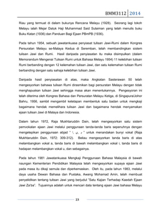 BMM3112 2014
23
Riau yang termuat di dalam bukunya Rencana Melayu (1928). Seorang lagi tokoh
Melayu ialah Mejar Datuk Haji Muhammad Said Sulaiman yang telah menulis buku
Buku Katan (1936) dan Panduan Bagi Ejaan PBmPB (1936).
Pada tahun 1954, sebuah jawatankuasa penyiasat tulisan Jawi-Rumi dalam Kongres
Persuratan Melayu se-Malaya Kedua di Seremban, telah membandingkan sistem
tulisan Jawi dan Rumi. Hasil daripada penyiasatan itu maka disimpulkan (dalam
Memorandum Mengenai Tulisan Rumi untuk Bahasa Melayu 1954) 11 kelebihan tulisan
Rumi berbanding dengan 12 kelemahan tulisan Jawi, dan satu kelemahan tulisan Rumi
berbanding dengan satu sahaja kelebihan tulisan Jawi.
Daripada hasil penyiasatan di atas, maka Angkatan Sasterawan 50 telah
mengesyorkan bahawa tulisan Rumi dirasmikan bagi persuratan Melayu dengan tidak
menghapuskan tulisan Jawi sehingga masa akan menentukannya. Pengesyoran ini
telah diterima oleh Kongres Bahasa dan Persuratan Melayu Ketiga, di Singapura/Johor
Bahru, 1956, sambil mengambil ketetapan membentuk satu badan untuk mengkaji
bagaimana hendak memelihara tulisan Jawi dan bagaimana hendak menyamakan
ejaan tulisan Jawi di Malaya dan Indonesia.
Dalam tahun 1972, Raja Mukhtaruddin Dain, telah mengesyorkan satu sistem
pemvokalan ejaan Jawi melalui penggunaan tanda-tanda baris sepenuhnya dengan
mengetepikan penggunaan abjad ” ‫,ﺍ‬ ‫,ﻱ‬ ‫ﻭ‬ ” untuk menandakan bunyi vokal (Raja
Mukhtaruddin Dain, 1972: 309-312). Beliau mengesyorkan tanda baris di atas
melambangkan vokal a, tanda baris di bawah melambangkan vokal i, tanda baris di
hadapan melambangkan vokal u, dan sebagainya.
Pada tahun 1981 Jawatankuasa Mengkaji Penggunaan Bahasa Malaysia di bawah
naungan Kementerian Pendidikan Malaysia telah mengesyorkan supaya ejaan Jawi
pada masa itu dikaji semula dan diperkemaskan. Oleh itu, pada tahun 1983, melalui
daya usaha Dewan Bahasa dan Pustaka, Awang Mohamad Amin, telah membuat
penyelidikan tentang tulisan Jawi yang berjudul ”Satu Kajian Terhadap Kaedah Ejaan
Jawi Za’ba”. Tujuannya adalah untuk mencari data tentang ejaan Jawi bahasa Melayu
 