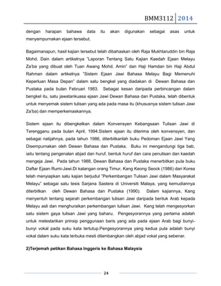 BMM3112 2014
24
dengan harapan bahawa data itu akan digunakan sebagai asas untuk
menyempurnakan ejaan tersebut.
Bagaimanapun, hasil kajian tersebut telah dibahaskan oleh Raja Mukhtaruddin bin Raja
Mohd. Dain dalam artikelnya ”Laporan Tentang Satu Kajian Kaedah Ejaan Melayu
Za’ba yang dibuat oleh Tuan Awang Mohd. Amin” dan Haji Hamdan bin Haji Abdul
Rahman dalam artikelnya ”Sistem Ejaan Jawi Bahasa Melayu Bagi Memenuhi
Keperluan Masa Depan” dalam satu bengkel yang diadakan di Dewan Bahasa dan
Pustaka pada bulan Februari 1983. Sebagai kesan daripada perbincangan dalam
bengkel itu, satu jawatankuasa ejaan Jawi Dewan Bahasa dan Pustaka, telah dibentuk
untuk menyemak sistem tulisan yang ada pada masa itu (khususnya sistem tulisan Jawi
Za’ba) dan memperkemaskannya.
Sistem ejaan itu dibengkelkan dalam Konvensyen Kebangsaan Tulisan Jawi di
Terengganu pada bulan April, 1994.Sistem ejaan itu diterima oleh konvensyen, dan
sebagai natijahnya, pada tahun 1986, diterbitkanlah buku Pedoman Ejaan Jawi Yang
Disempurnakan oleh Dewan Bahasa dan Pustaka. Buku ini mengandungi tiga bab,
iaitu tentang pengenalan abjad dan huruf, bentuk huruf dan cara penulisan dan kaedah
mengeja Jawi. Pada tahun 1988, Dewan Bahasa dan Pustaka menerbitkan pula buku
Daftar Ejaan Rumi-Jawi.Di kalangan orang Timur, Kang Keong Seock (1986) dari Korea
telah menyiapkan satu kajian berjudul ”Perkembangan Tulisan Jawi dalam Masyarakat
Melayu” sebagai satu tesis Sarjana Sastera di Universiti Malaya, yang kemudiannya
diterbitkan oleh Dewan Bahasa dan Pustaka (1990). Dalam kajiannya, Kang
menyentuh tentang sejarah perkembangan tulisan Jawi daripada bentuk Arab kepada
Melayu asli dan menghuraikan perkembangan tulisan Jawi. Kang telah mengesyorkan
satu sistem gaya tulisan Jawi yang baharu. Pengesyorannya yang pertama adalah
untuk melestarikan prinsip penggunaan baris yang ada pada ejaan Arab bagi bunyi-
bunyi vokal pada suku kata tertutup.Pengesyorannya yang kedua pula adalah bunyi
vokal dalam suku kata terbuka mesti dilambangkan oleh abjad vokal yang sebenar.
2)Terjemah petikan Bahasa Inggeris ke Bahasa Malaysia
 