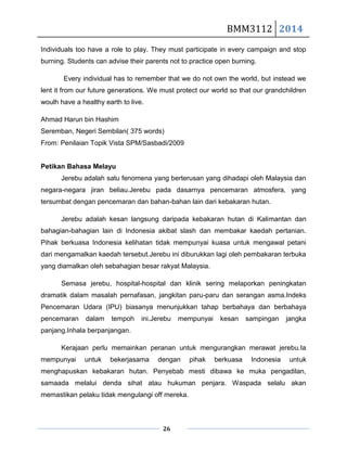 BMM3112 2014
26
Individuals too have a role to play. They must participate in every campaign and stop
burning. Students can advise their parents not to practice open burning.
Every individual has to remember that we do not own the world, but instead we
lent it from our future generations. We must protect our world so that our grandchildren
woulh have a healthy earth to live.
Ahmad Harun bin Hashim
Seremban, Negeri Sembilan( 375 words)
From: Penilaian Topik Vista SPM/Sasbadi/2009
Petikan Bahasa Melayu
Jerebu adalah satu fenomena yang berterusan yang dihadapi oleh Malaysia dan
negara-negara jiran beliau.Jerebu pada dasarnya pencemaran atmosfera, yang
tersumbat dengan pencemaran dan bahan-bahan lain dari kebakaran hutan.
Jerebu adalah kesan langsung daripada kebakaran hutan di Kalimantan dan
bahagian-bahagian lain di Indonesia akibat slash dan membakar kaedah pertanian.
Pihak berkuasa Indonesia kelihatan tidak mempunyai kuasa untuk mengawal petani
dari mengamalkan kaedah tersebut.Jerebu ini diburukkan lagi oleh pembakaran terbuka
yang diamalkan oleh sebahagian besar rakyat Malaysia.
Semasa jerebu, hospital-hospital dan klinik sering melaporkan peningkatan
dramatik dalam masalah pernafasan, jangkitan paru-paru dan serangan asma.Indeks
Pencemaran Udara (IPU) biasanya menunjukkan tahap berbahaya dan berbahaya
pencemaran dalam tempoh ini.Jerebu mempunyai kesan sampingan jangka
panjang.Inhala berpanjangan.
Kerajaan perlu memainkan peranan untuk mengurangkan merawat jerebu.Ia
mempunyai untuk bekerjasama dengan pihak berkuasa Indonesia untuk
menghapuskan kebakaran hutan. Penyebab mesti dibawa ke muka pengadilan,
samaada melalui denda sihat atau hukuman penjara. Waspada selalu akan
memastikan pelaku tidak mengulangi off mereka.
 