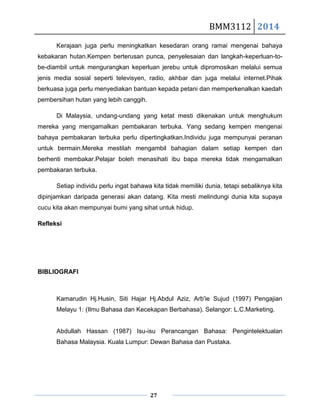 BMM3112 2014
27
Kerajaan juga perlu meningkatkan kesedaran orang ramai mengenai bahaya
kebakaran hutan.Kempen berterusan punca, penyelesaian dan langkah-keperluan-to-
be-diambil untuk mengurangkan keperluan jerebu untuk dipromosikan melalui semua
jenis media sosial seperti televisyen, radio, akhbar dan juga melalui internet.Pihak
berkuasa juga perlu menyediakan bantuan kepada petani dan memperkenalkan kaedah
pembersihan hutan yang lebih canggih.
Di Malaysia, undang-undang yang ketat mesti dikenakan untuk menghukum
mereka yang mengamalkan pembakaran terbuka. Yang sedang kempen mengenai
bahaya pembakaran terbuka perlu dipertingkatkan.Individu juga mempunyai peranan
untuk bermain.Mereka mestilah mengambil bahagian dalam setiap kempen dan
berhenti membakar.Pelajar boleh menasihati ibu bapa mereka tidak mengamalkan
pembakaran terbuka.
Setiap individu perlu ingat bahawa kita tidak memiliki dunia, tetapi sebaliknya kita
dipinjamkan daripada generasi akan datang. Kita mesti melindungi dunia kita supaya
cucu kita akan mempunyai bumi yang sihat untuk hidup.
Refleksi
BIBLIOGRAFI
Kamarudin Hj.Husin, Siti Hajar Hj.Abdul Aziz, Arb'ie Sujud (1997) Pengajian
Melayu 1: (Ilmu Bahasa dan Kecekapan Berbahasa). Selangor: L.C.Marketing.
Abdullah Hassan (1987) Isu-isu Perancangan Bahasa: Pengintelektualan
Bahasa Malaysia. Kuala Lumpur: Dewan Bahasa dan Pustaka.
 