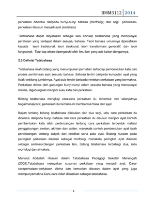 BMM3112 2014
4
perkataan dibentuk daripada bunyi-bunyi bahasa (morfologi) dari segi perkataan-
perkataan disusun menjadi ayat (sintaksis)
Tatabahasa dapat dinyatakan sebagai satu konsep tatabahasa yang mempunyai
peraturan yang terdapat dalam sesuatu bahasa. Teori bahasa umumnya dipecahkan
kepada teori tradisional, teori struktural, teori transformasi generatif, dan teori
fungsional. Tiap-tiap aliran dipengaruhi oleh ilmu lain yang ada kaitan dengannya.
2.0 Definisi Tatabahasa
Tatabahasa ialah bidang yang menumpukan perhatian terhadap pembentukan kata dan
proses pembinaan ayat sesuatu bahasa. Bahasa terdiri daripada kumpulan ayat yang
tidak terbilang jumlahnya. Ayat pula terdiri daripada rentetan perkataan yang bermakna.
Perkataan dibina oleh gabungan bunyi-bunyi dalam sesuatu bahasa yang mempunyai
makna, digabungkan menjadi suku kata dan perkataan.
Bidang tatabahasa mengkaji cara-cara perkataan itu terbentuk dan selanjutnya
bagaimana(cara) perkataan itu bercantum membentuk frasa dan ayat.
Kajian tentang bidang tatabahasa dilakukan dari dua segi, iaitu cara perkataan itu
dibentuk daripada bunyi bahasa dan cara perkataan itu disusun menjadi ayat.Contoh
pembentukan kata ialah perbincangan tentang cara perkataan terbentuk melalui
penggabungan awalan, akhiran dan apitan, manakala contoh pembentukan ayat ialah
perbincangan tentang subjek dan predikat serta pola ayat. Bidang huraian pada
peringkat perkataan dikenali sebagai morfologi manakala peringkat ayat dikenali
sebagai sintaksis.Dengan perkataan lain, bidang tatabahasa terbahagi dua, iaitu
morfologi dan sintaksis.
Menurut Abdullah Hassan dalam Tatabahasa Pedagogi Sekolah Menengah
(2008),Tatabahasa merupakan susunan perkataan yang menjadi ayat. Cara-
caraperkataan-perkataan dibina dan kemudian disusun dalam ayat yang juga
mempunyaimakna.Cara-cara inilah dikatakan sebagai tatabahasa.
 